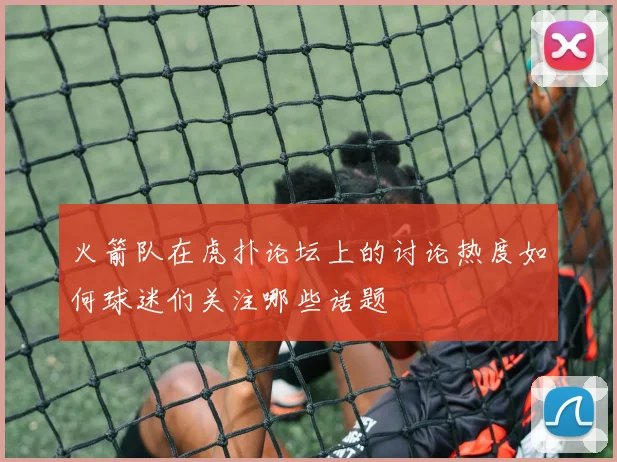 火箭队在虎扑论坛上的讨论热度如何球迷们关注哪些话题