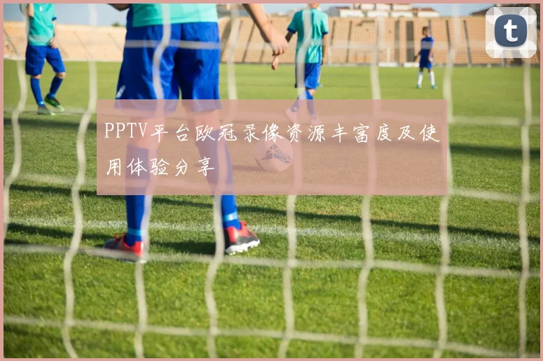 PPTV平台欧冠录像资源丰富度及使用体验分享