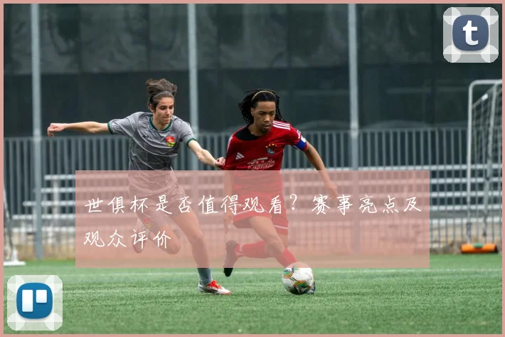 世俱杯是否值得观看？赛事亮点及观众评价