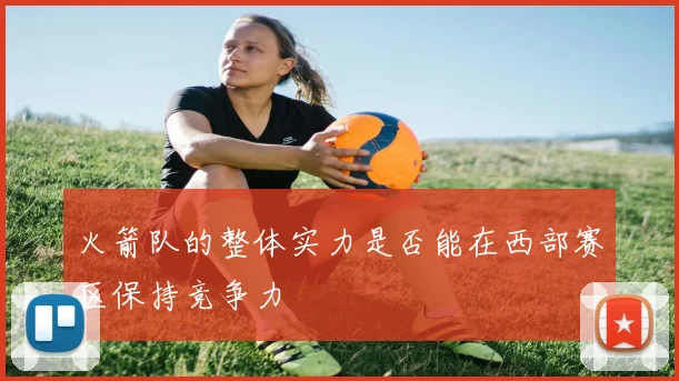 火箭队的整体实力是否能在西部赛区保持竞争力