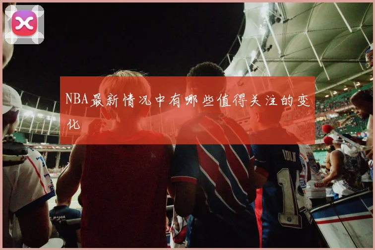 NBA最新情况中有哪些值得关注的变化