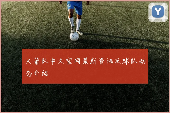 火箭队中文官网最新资讯及球队动态介绍