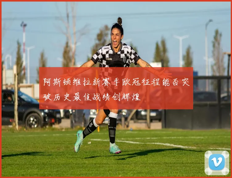 阿斯顿维拉新赛季欧冠征程能否突破历史最佳战绩创辉煌