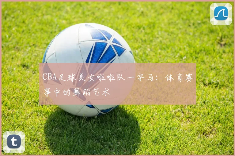 CBA足球美女啦啦队一字马：体育赛事中的舞蹈艺术